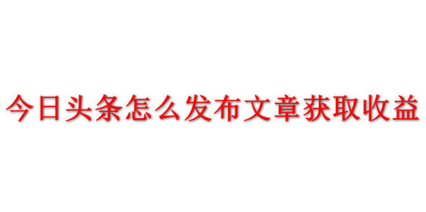 今日头条怎么发布文章获取收益_360新知