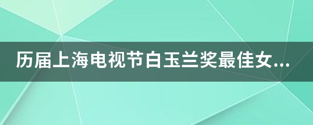 历届上海电视节白玉兰奖最佳女主角，都有哪些明星？